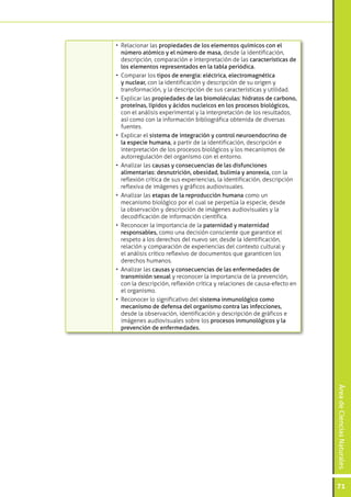 •	 Relacionar las propiedades de los elementos químicos con el
   número atómico y el número de masa, desde la identificación,
   descripción, comparación e interpretación de las características de
   los elementos representados en la tabla periódica.
•	 Comparar los tipos de energía: eléctrica, electromagnética
   y nuclear, con la identificación y descripción de su origen y
   transformación, y la descripción de sus características y utilidad.
•	 Explicar las propiedades de las biomoléculas: hidratos de carbono,
   proteínas, lípidos y ácidos nucleicos en los procesos biológicos,
   con el análisis experimental y la interpretación de los resultados,
   así como con la información bibliográfica obtenida de diversas
   fuentes.
•	 Explicar el sistema de integración y control neuroendocrino de
   la especie humana, a partir de la identificación, descripción e
   interpretación de los procesos biológicos y los mecanismos de
   autorregulación del organismo con el entorno.
•	 Analizar las causas y consecuencias de las disfunciones
   alimentarias: desnutrición, obesidad, bulimia y anorexia, con la
   reflexión crítica de sus experiencias, la identificación, descripción
   reflexiva de imágenes y gráficos audiovisuales.
•	 Analizar las etapas de la reproducción humana como un
   mecanismo biológico por el cual se perpetúa la especie, desde
   la observación y descripción de imágenes audiovisuales y la
   decodificación de información científica.
•	 Reconocer la importancia de la paternidad y maternidad
   responsables, como una decisión consciente que garantice el
   respeto a los derechos del nuevo ser, desde la identificación,
   relación y comparación de experiencias del contexto cultural y
   el análisis crítico reflexivo de documentos que garanticen los
   derechos humanos.
•	 Analizar las causas y consecuencias de las enfermedades de
   transmisión sexual y reconocer la importancia de la prevención,
   con la descripción, reflexión crítica y relaciones de causa-efecto en
   el organismo.
•	 Reconocer lo significativo del sistema inmunológico como
   mecanismo de defensa del organismo contra las infecciones,
   desde la observación, identificación y descripción de gráficos e
   imágenes audiovisuales sobre los procesos inmunológicos y la
   prevención de enfermedades.
                                                                           Área de Ciencias Naturales




                                                                           71
 