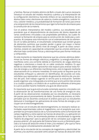 y familias. Revisar el modelo atómico de Bohr a través del cual es necesario
                                                                                 introducir el estudio del modelo mecánico cuántico y la interpretación de
                                                                                 la configuración electrónica, haciendo énfasis en las características de los
                                                                                 átomos tales como: electrones de valencia, niveles energéticos, carácter ió-
                                                                                 nico, carácter metálico, y la probabilidad de formación de iones para entrar
                                                                                 a la comprensión de los mecanismos que rigen la formación de enlaces para
                                                                                 la constitución de la materia.
                                                                                 Con el análisis interpretativo del modelo cuántico, sus estudiantes com-
                                                                                 prenderán que el desprendimiento de electrones del átomo depende de
                                                                                 varias condiciones vinculadas a las propiedades periódicas, las cuales fa-
                                                                                 vorecen la formación de enlaces para la construcción de moléculas y com-
                                                                                 puestos. Al comparar esta información con el ordenamiento de los elemen-
                                                                                 tos en la tabla periódica, el estudiantado comprobará que existen grupos
                                                                                 de elementos químicos que pueden perder o ganar con mayor o menor
                                                                                 facilidad electrones del último nivel de energía. A partir de estos conoci-
                                                                                 mientos, estarán en capacidad de comprender que las uniones atómicas se
                                                                                 efectúan bajo condiciones físicas y electroquímicas para formar moléculas
                                                                                 y compuestos.
                                                                                 En este momento es importante relacionar que las uniones atómicas deter-
                                                                                 minan las formas de energía: eléctrica y magnética. La energía eléctrica se
                                                                                 manifiesta como una corriente debida al movimiento de cargas eléctricas
Actualización y Fortalecimiento Curricular de la Educación General Básica 2010




                                                                                 negativas o electrones a través de un cable conductor metálico. Es aquí
                                                                                 donde los docentes deben aprovechar este espacio para analizar estas for-
                                                                                 mas de energía y sus diferentes manifestaciones, esto lo lograrán mediante
                                                                                 observaciones en su entorno inmediato. En este punto se requiere que los
                                                                                 estudiantes enfoquen su atención en identificarlas. De acuerdo con esto,
                                                                                 solicíteles que representen un modelo de generación eléctrica de una cen-
                                                                                 tral del país. Este trabajo sugerido le servirá para la evaluación. También
                                                                                 puede organizar una visita guiada a la central que se encuentre más cercana
                                                                                 a su ciudad o pueblo, o el análisis de un audiovisual referente al tema para
                                                                                 lo cual es posible hacerlo mediante una guía de observación.
                                                                                 Es importante que la guía estructurada contemple aspectos vinculados con
                                                                                 la observación de las transformaciones de una forma de energía en otra.
                                                                                 A partir de las observaciones recabadas por los estudiantes, es necesario
                                                                                 dar pautas para el procesamiento de datos. Durante este proceso, es indis-
                                                                                 pensable que los docentes conduzcan el análisis para que sus estudiantes
                                                                                 deduzcan e investiguen las aplicaciones de estas formas de energía y con-
                                                                                 cluyan con el electromagnetismo.
                                                                                 Para iniciar con el estudio del electromagnetismo, es necesario realizar ac-
                                                                                 tividades experimentales sobre el magnetismo, con el propósito que com-
                                                                                 prendan los principios básicos de su funcionamiento como la formación del
                                                                                 campo magnético y cómo operan las fuerzas de atracción y su aplicación en
                                                                                 los polos de la Tierra. Se recomienda plantear al estudiantado la siguiente
                                                                                 “batería de preguntas” para la aplicación de los conceptos que surgen del
                                                                                 proceso anterior: ¿En qué parte del Sistema Solar ocurre un fenómeno pare-
                                                                                 cido a la fuerza de atracción entre el imán y los metales? ¿Por qué la Tierra
                                                                                 y la Luna giran simultáneamente alrededor del Sol?
                                                                                 A partir de la vinculación de los conceptos de magnetismo y electricidad, las
                                                                                 alumnas y los alumnos asociarán cómo actúan las fuerzas de atracción entre

           84
 