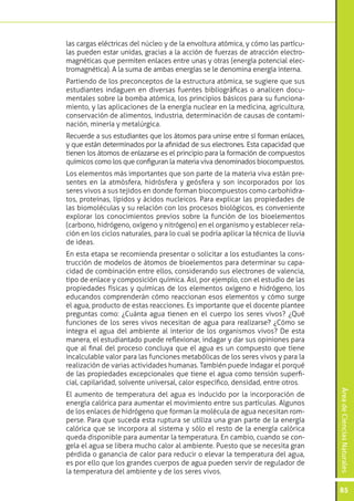 las cargas eléctricas del núcleo y de la envoltura atómica, y cómo las partícu-
las pueden estar unidas, gracias a la acción de fuerzas de atracción electro-
magnéticas que permiten enlaces entre unas y otras (energía potencial elec-
tromagnética). A la suma de ambas energías se le denomina energía interna.
Partiendo de los preconceptos de la estructura atómica, se sugiere que sus
estudiantes indaguen en diversas fuentes bibliográficas o analicen docu-
mentales sobre la bomba atómica, los principios básicos para su funciona-
miento, y las aplicaciones de la energía nuclear en la medicina, agricultura,
conservación de alimentos, industria, determinación de causas de contami-
nación, minería y metalúrgica.
Recuerde a sus estudiantes que los átomos para unirse entre sí forman enlaces,
y que están determinados por la afinidad de sus electrones. Esta capacidad que
tienen los átomos de enlazarse es el principio para la formación de compuestos
químicos como los que configuran la materia viva denominados biocompuestos.
Los elementos más importantes que son parte de la materia viva están pre-
sentes en la atmósfera, hidrósfera y geósfera y son incorporados por los
seres vivos a sus tejidos en donde forman biocompuestos como carbohidra-
tos, proteínas, lípidos y ácidos nucleicos. Para explicar las propiedades de
las biomoléculas y su relación con los procesos biológicos, es conveniente
explorar los conocimientos previos sobre la función de los bioelementos
(carbono, hidrógeno, oxígeno y nitrógeno) en el organismo y establecer rela-
ción en los ciclos naturales, para lo cual se podría aplicar la técnica de lluvia
de ideas.
En esta etapa se recomienda presentar o solicitar a los estudiantes la cons-
trucción de modelos de átomos de bioelementos para determinar su capa-
cidad de combinación entre ellos, considerando sus electrones de valencia,
tipo de enlace y composición química. Así, por ejemplo, con el estudio de las
propiedades físicas y químicas de los elementos oxígeno e hidrógeno, los
educandos comprenderán cómo reaccionan esos elementos y cómo surge
el agua, producto de estas reacciones. Es importante que el docente plantee
preguntas como: ¿Cuánta agua tienen en el cuerpo los seres vivos? ¿Qué
funciones de los seres vivos necesitan de agua para realizarse? ¿Cómo se
integra el agua del ambiente al interior de los organismos vivos? De esta
manera, el estudiantado puede reflexionar, indagar y dar sus opiniones para
que al final del proceso concluya que el agua es un compuesto que tiene
incalculable valor para las funciones metabólicas de los seres vivos y para la
realización de varias actividades humanas. También puede indagar el porqué
de las propiedades excepcionales que tiene el agua como tensión superfi-
cial, capilaridad, solvente universal, calor específico, densidad, entre otros.
                                                                                    Área de Ciencias Naturales




El aumento de temperatura del agua es inducido por la incorporación de
energía calórica para aumentar el movimiento entre sus partículas. Algunos
de los enlaces de hidrógeno que forman la molécula de agua necesitan rom-
perse. Para que suceda esta ruptura se utiliza una gran parte de la energía
calórica que se incorpora al sistema y sólo el resto de la energía calórica
queda disponible para aumentar la temperatura. En cambio, cuando se con-
gela el agua se libera mucho calor al ambiente. Puesto que se necesita gran
pérdida o ganancia de calor para reducir o elevar la temperatura del agua,
es por ello que los grandes cuerpos de agua pueden servir de regulador de
la temperatura del ambiente y de los seres vivos.

                                                                                    85
 