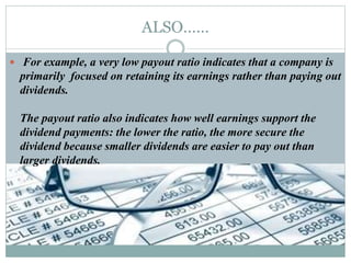 ALSO……
 For example, a very low payout ratio indicates that a company is
primarily focused on retaining its earnings rather than paying out
dividends.
The payout ratio also indicates how well earnings support the
dividend payments: the lower the ratio, the more secure the
dividend because smaller dividends are easier to pay out than
larger dividends.
 