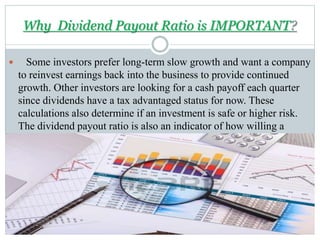 Why Dividend Payout Ratio is IMPORTANT?
 Some investors prefer long-term slow growth and want a company
to reinvest earnings back into the business to provide continued
growth. Other investors are looking for a cash payoff each quarter
since dividends have a tax advantaged status for now. These
calculations also determine if an investment is safe or higher risk.
The dividend payout ratio is also an indicator of how willing a
company is to pay its shareholders.
 