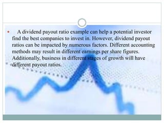 A dividend payout ratio example can help a potential investor
find the best companies to invest in. However, dividend payout
ratios can be impacted by numerous factors. Different accounting
methods may result in different earnings per share figures.
Additionally, business in different stages of growth will have
different payout ratios.
 