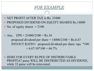 FOR EXAMPLE
 NET PROFIT AFTER TAX is Rs. 21000
 PROPOSED DIVIDEND ON EQUITY SHARES Rs.14000
 No. of equity shares = 2100
 Ans.. EPS = 21000/2100 = Rs.10
proposed dividend per share = 14000/2100 = Rs.6.67
PAYOUT RATIO= proposed dividend per share /eps *100
= 6.67/10*100 = 66.7%
 HERE FOR EVERY RUPEE OF DISTRIBUTABLE
PROFIT,67 paise WILL BE DISTRIBUTED AS DIVIDEND,
while 33 paise will be reinvested.
 