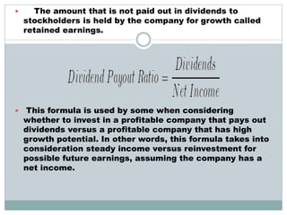  The amount that is not paid out in dividends to
stockholders is held by the company for growth called
retained earnings.
 This formula is used by some when considering
whether to invest in a profitable company that pays out
dividends versus a profitable company that has high
growth potential. In other words, this formula takes into
consideration steady income versus reinvestment for
possible future earnings, assuming the company has a
net income.
 