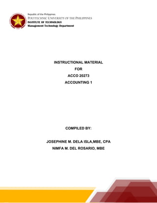 Republic of the Philippines
POLYTECHNIC UNIVERSITY OF THE PHILIPPINES
INSTITUTE OF TECHNOLOGY
Management Technology Department
INSTRUCTIONAL MATERIAL
FOR
ACCO 20273
ACCOUNTING 1
COMPILED BY:
JOSEPHINE M. DELA ISLA,MBE, CPA
NIMFA M. DEL ROSARIO, MBE
 