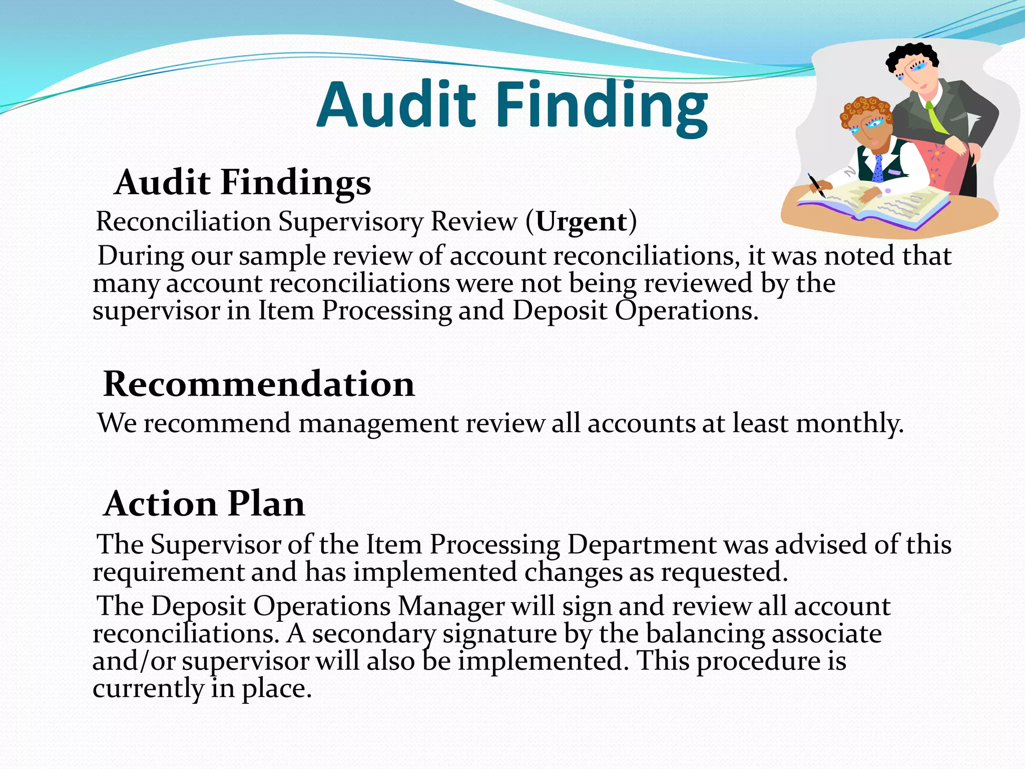 Audit Finding      Audit FindingsReconciliation Supervisory Review (Urgent)     During our sample review of account reconciliations, it was noted that many account reconciliations were not being reviewed by the supervisor in Item Processing and Deposit Operations.Recommendation     We recommend management review all accounts at least monthly.Action Plan     The Supervisor of the Item Processing Department was advised of this requirement and has implemented changes as requested.      The Deposit Operations Manager will sign and review all account reconciliations. A secondary signature by the balancing associate and/or supervisor will also be implemented. This procedure is currently in place.