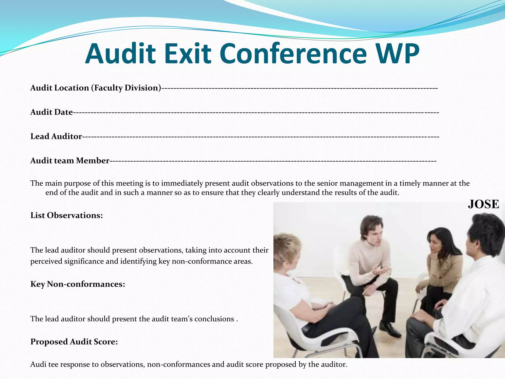 Audit Exit Conference WPAudit Location (Faculty Division)--------------------------------------------------------------------------------------------- Audit Date--------------------------------------------------------------------------------------------------------------------------- Lead Auditor------------------------------------------------------------------------------------------------------------------------  Audit team Member--------------------------------------------------------------------------------------------------------------  The main purpose of this meeting is to immediately present audit observations to the senior management in a timely manner at the end of the audit and in such a manner so as to ensure that they clearly understand the results of the audit. List Observations:  The lead auditor should present observations, taking into account their perceived significance and identifying key non-conformance areas. Key Non-conformances:  The lead auditor should present the audit team’s conclusions . Proposed Audit Score: Audi tee response to observations, non-conformances and audit score proposed by the auditor. JOSE