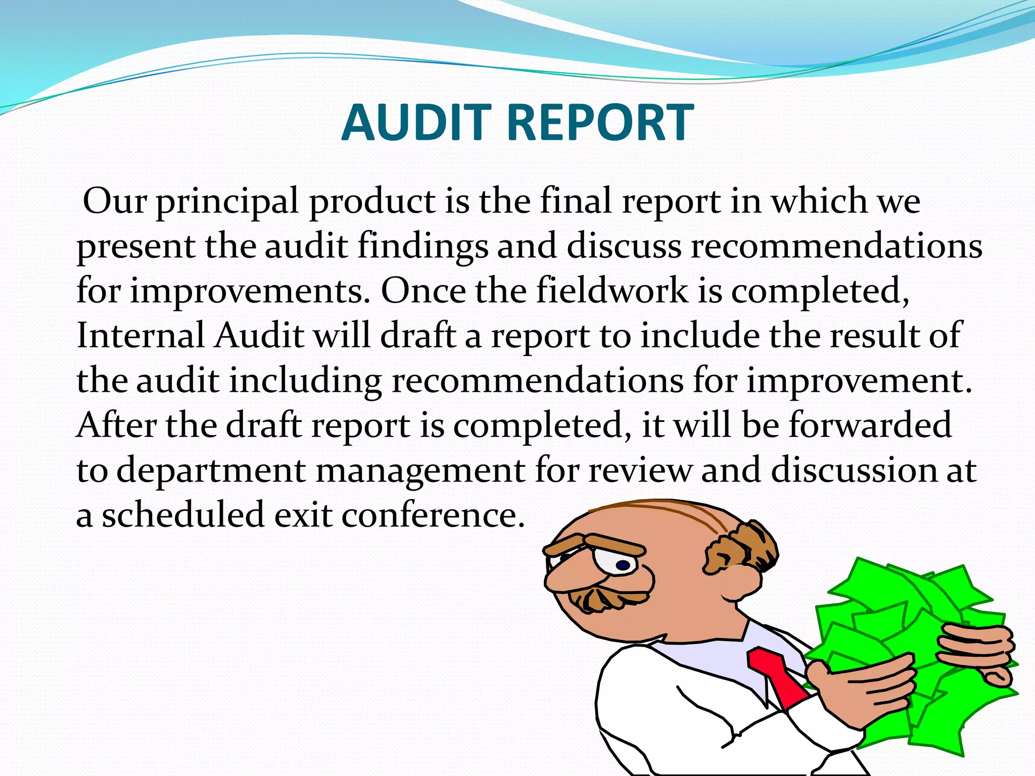 AUDIT REPORT    Our principal product is the final report in which we present the audit findings and discuss recommendations for improvements. Once the fieldwork is completed, Internal Audit will draft a report to include the result of the audit including recommendations for improvement. After the draft report is completed, it will be forwarded to department management for review and discussion at a scheduled exit conference.