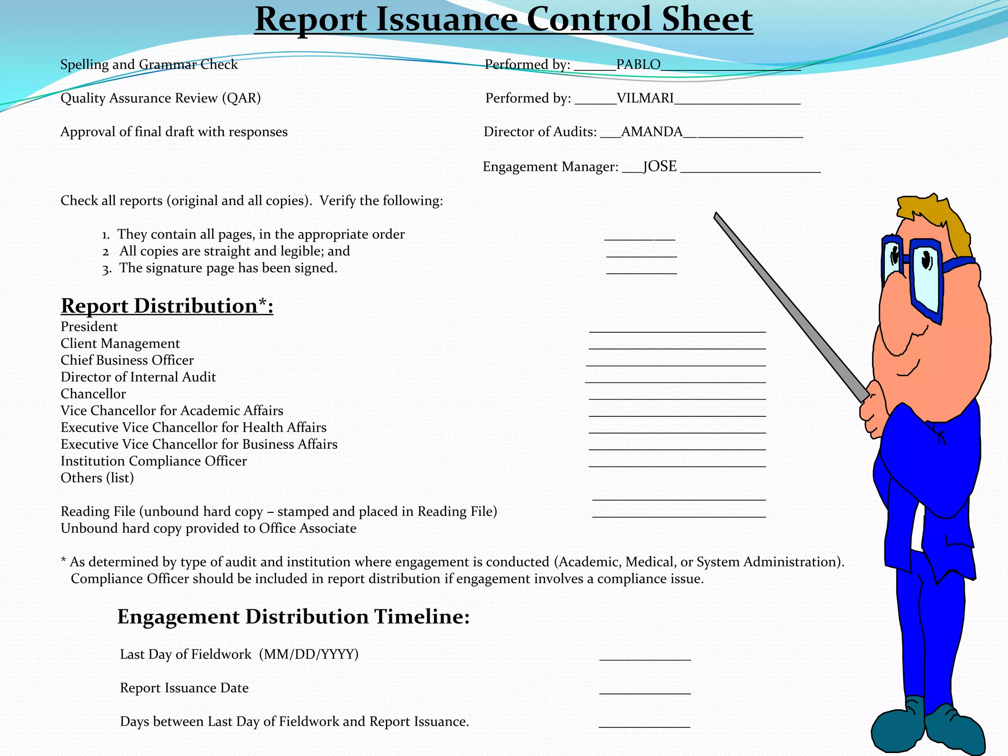 Report Issuance Control Sheet Spelling and Grammar Check			      Performed by: ______PABLO____________________ Quality Assurance Review (QAR)		                                   Performed by: ______VILMARI__________________ Approval of final draft with responses                                                        Director of Audits: ___AMANDA_________________ 			                                                               Engagement Manager: ___JOSE ____________________ Check all reports (original and all copies).  Verify the following:             1.  They contain all pages, in the appropriate order                                                         __________            2   All copies are straight and legible; and 			            __________            3.  The signature page has been signed.			            __________Report Distribution*:President				                                    Client Management				       Chief Business Officer			                                   Director of Internal Audit				      Chancellor					       Vice Chancellor for Academic Affairs			       Executive Vice Chancellor for Health Affairs 			       Executive Vice Chancellor for Business Affairs			       Institution Compliance Officer				       Others (list)Reading File (unbound hard copy – stamped and placed in Reading File)	        Unbound hard copy provided to Office Associate		 * As determined by type of audit and institution where engagement is conducted (Academic, Medical, or System Administration).     Compliance Officer should be included in report distribution if engagement involves a compliance issue. Engagement Distribution Timeline:                 Last Day of Fieldwork  (MM/DD/YYYY)			          _____________                 Report Issuance Date 				          _____________                  Days between Last Day of Fieldwork and Report Issuance.                                     _____________