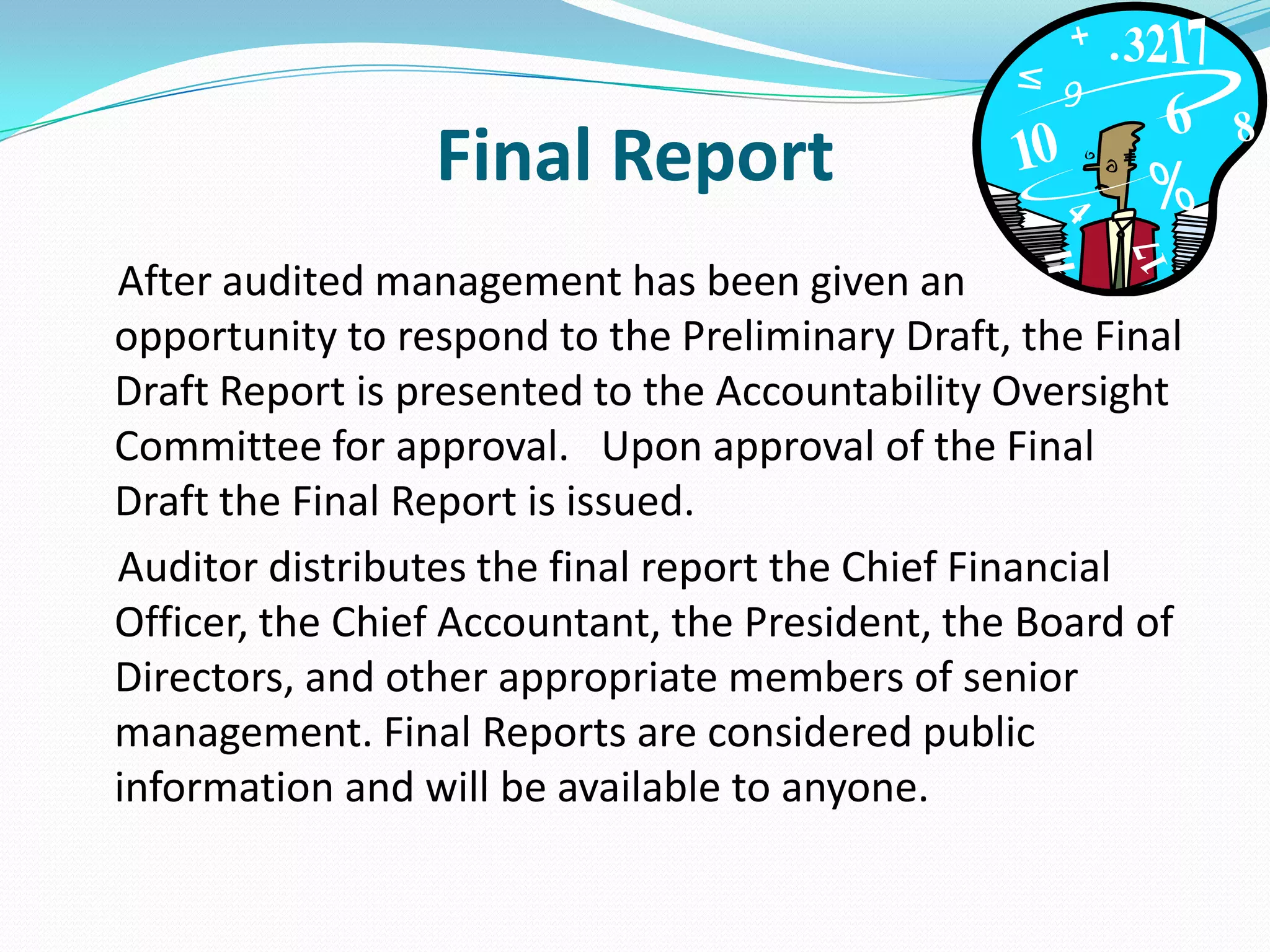 Final Report    After audited management has been given an opportunity to respond to the Preliminary Draft, the Final Draft Report is presented to the Accountability Oversight Committee for approval.   Upon approval of the Final Draft the Final Report is issued.     Auditor distributes the final report the Chief Financial Officer, the Chief Accountant, the President, the Board of Directors, and other appropriate members of senior management. Final Reports are considered public information and will be available to anyone. 