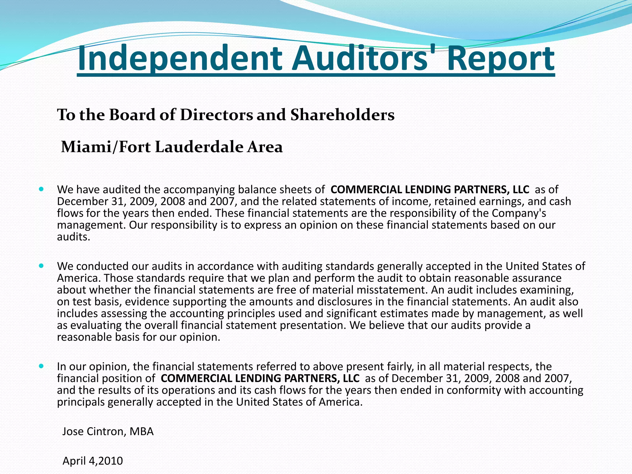 Independent Auditors' ReportTo the Board of Directors and Shareholders  Miami/Fort Lauderdale Area We have audited the accompanying balance sheets of  COMMERCIAL LENDING PARTNERS, LLC  as of December 31, 2009, 2008 and 2007, and the related statements of income, retained earnings, and cash flows for the years then ended. These financial statements are the responsibility of the Company's management. Our responsibility is to express an opinion on these financial statements based on our audits. We conducted our audits in accordance with auditing standards generally accepted in the United States of America. Those standards require that we plan and perform the audit to obtain reasonable assurance about whether the financial statements are free of material misstatement. An audit includes examining, on test basis, evidence supporting the amounts and disclosures in the financial statements. An audit also includes assessing the accounting principles used and significant estimates made by management, as well as evaluating the overall financial statement presentation. We believe that our audits provide a reasonable basis for our opinion. In our opinion, the financial statements referred to above present fairly, in all material respects, the financial position of  COMMERCIAL LENDING PARTNERS, LLC  as of December 31, 2009, 2008 and 2007, and the results of its operations and its cash flows for the years then ended in conformity with accounting principals generally accepted in the United States of America.          Jose Cintron, MBA         April 4,2010