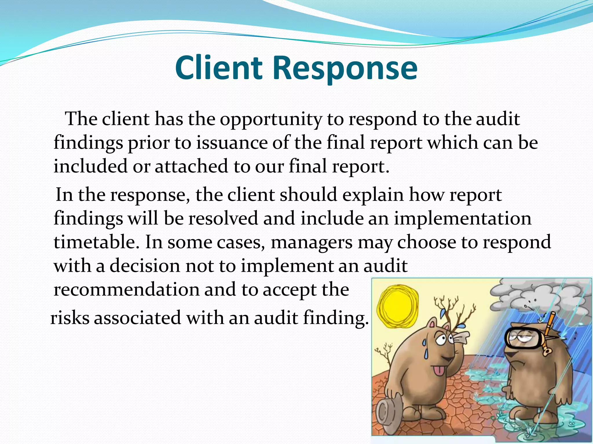 Client Response      The client has the opportunity to respond to the audit findings prior to issuance of the final report which can be included or attached to our final report.     In the response, the client should explain how report findings will be resolved and include an implementation timetable. In some cases, managers may choose to respond with a decision not to implement an audit recommendation and to accept the    risks associated with an audit finding. 