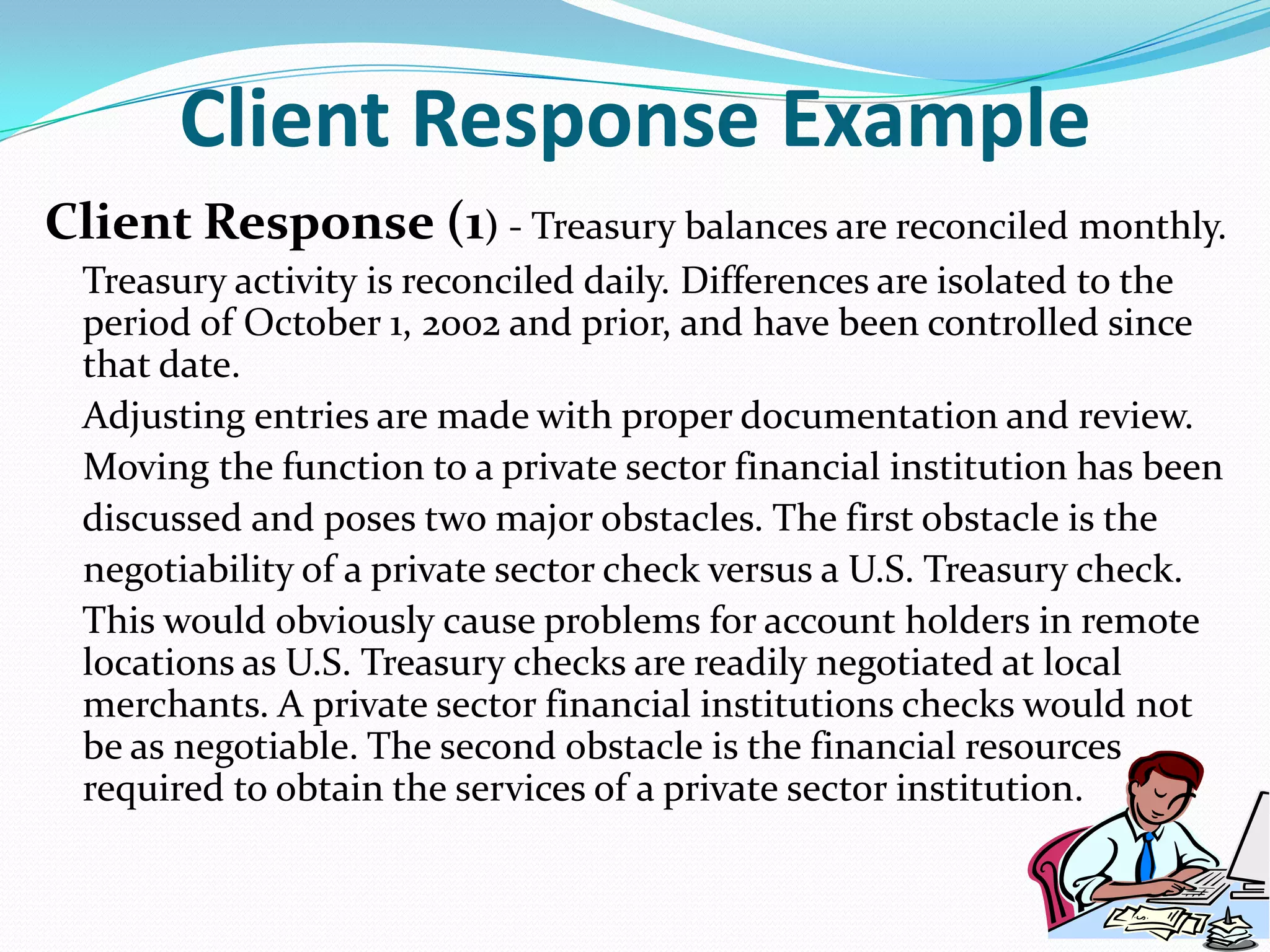 Client Response ExampleClient Response (1) - Treasury balances are reconciled monthly.     Treasury activity is reconciled daily. Differences are isolated to the period of October 1, 2002 and prior, and have been controlled since that date.    Adjusting entries are made with proper documentation and review.    Moving the function to a private sector financial institution has been    discussed and poses two major obstacles. The first obstacle is the    negotiability of a private sector check versus a U.S. Treasury check.     This would obviously cause problems for account holders in remote locations as U.S. Treasury checks are readily negotiated at local merchants. A private sector financial institutions checks would not be as negotiable. The second obstacle is the financial resources required to obtain the services of a private sector institution. 