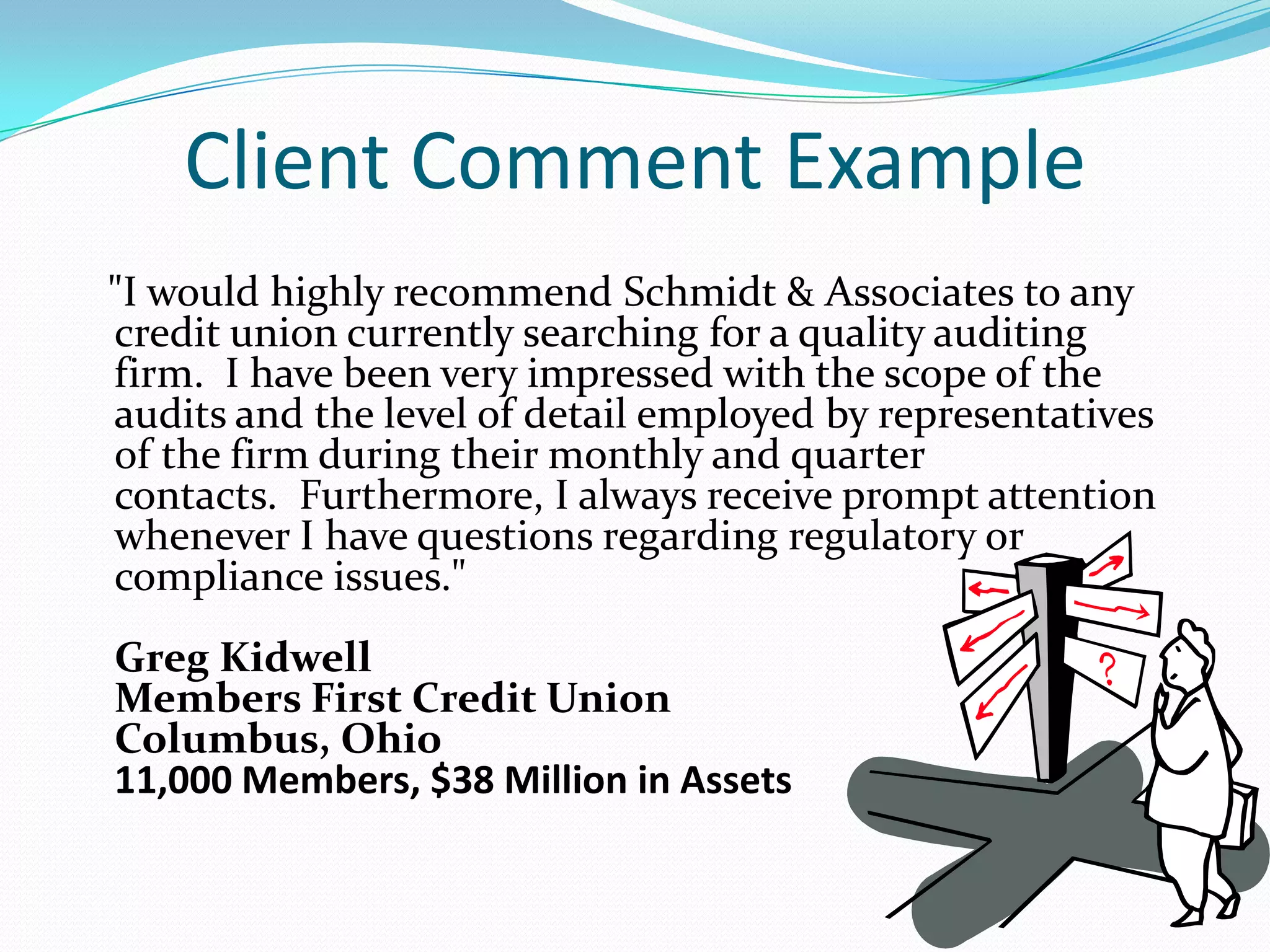 Client Comment Example   "I would highly recommend Schmidt & Associates to any credit union currently searching for a quality auditing firm.  I have been very impressed with the scope of the audits and the level of detail employed by representatives of the firm during their monthly and quarter contacts.  Furthermore, I always receive prompt attention whenever I have questions regarding regulatory or compliance issues."Greg KidwellMembers First Credit UnionColumbus, Ohio11,000 Members, $38 Million in Assets