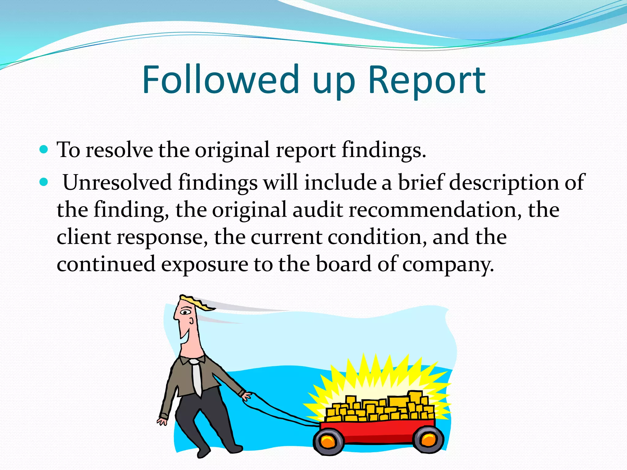 Followed up ReportTo resolve the original report findings.Unresolved findings will include a brief description of the finding, the original audit recommendation, the client response, the current condition, and the continued exposure to the board of company.  