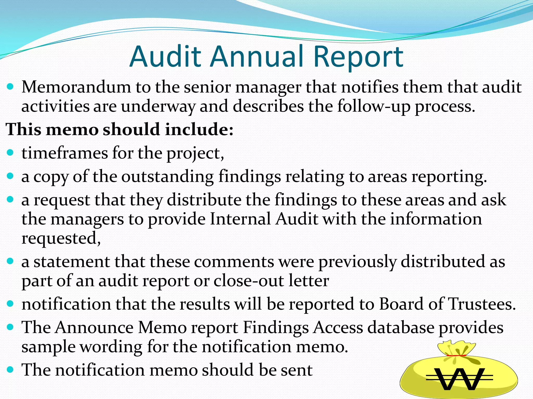 Audit Annual ReportMemorandum to the senior manager that notifies them that audit activities are underway and describes the follow-up process.  This memo should include: timeframes for the project, a copy of the outstanding findings relating to areas reporting.a request that they distribute the findings to these areas and ask the managers to provide Internal Audit with the information requested, a statement that these comments were previously distributed as part of an audit report or close-out letternotification that the results will be reported to Board of Trustees.  The Announce Memo report Findings Access database provides sample wording for the notification memo. The notification memo should be sent