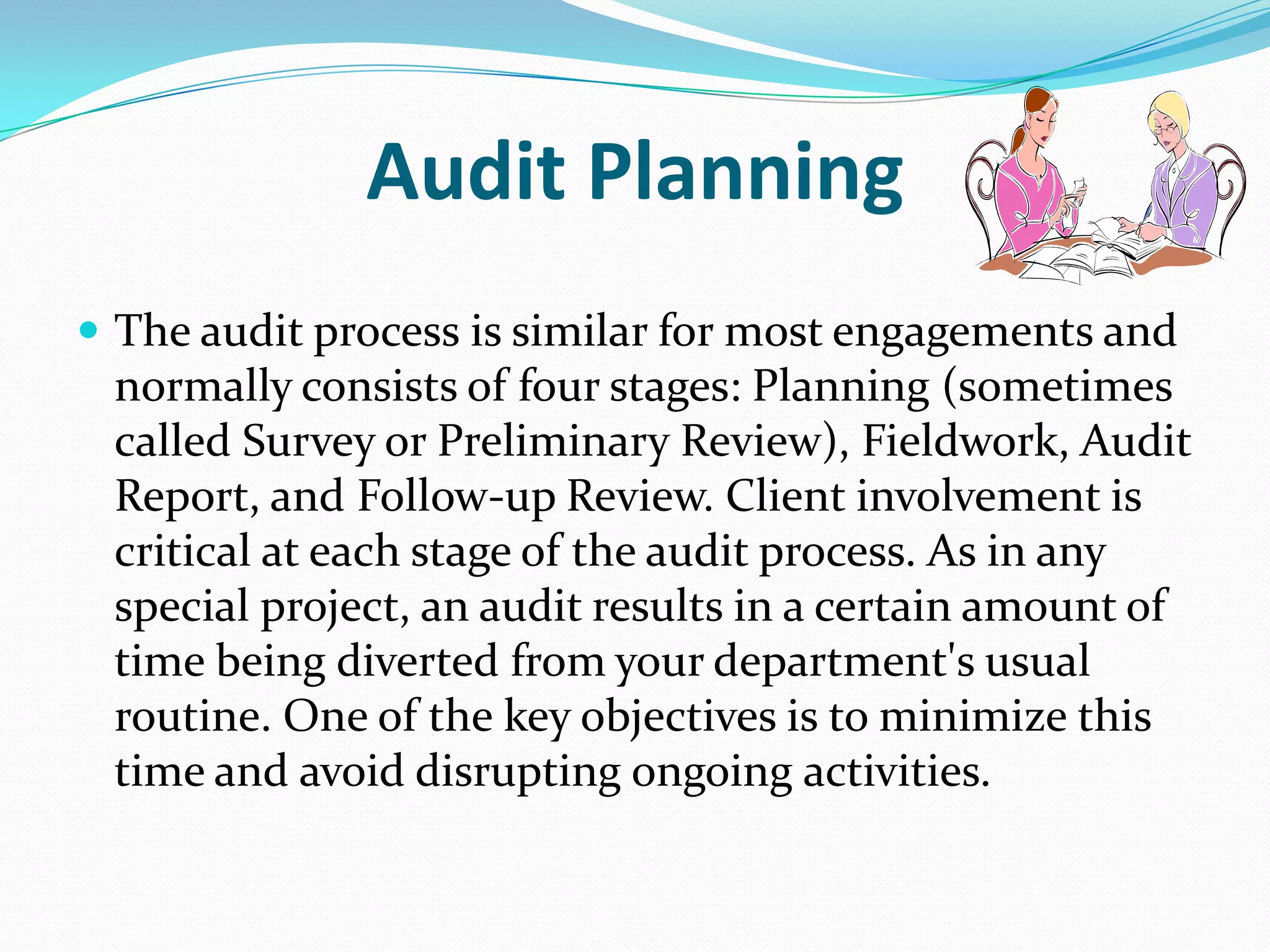 Audit PlanningThe audit process is similar for most engagements and normally consists of four stages: Planning (sometimes called Survey or Preliminary Review), Fieldwork, Audit Report, and Follow-up Review. Client involvement is critical at each stage of the audit process. As in any special project, an audit results in a certain amount of time being diverted from your department's usual routine. One of the key objectives is to minimize this time and avoid disrupting ongoing activities. 