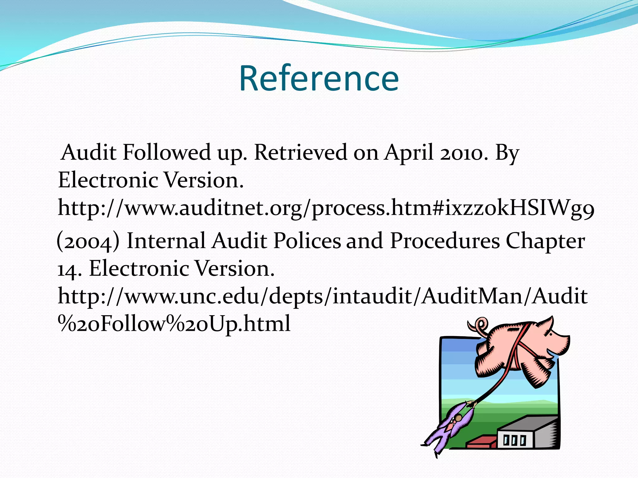 Reference    Audit Followed up. Retrieved on April 2010. By Electronic Version. http://www.auditnet.org/process.htm#ixzz0kHSIWg9   (2004) Internal Audit Polices and Procedures Chapter 14. Electronic Version. http://www.unc.edu/depts/intaudit/AuditMan/Audit%20Follow%20Up.html