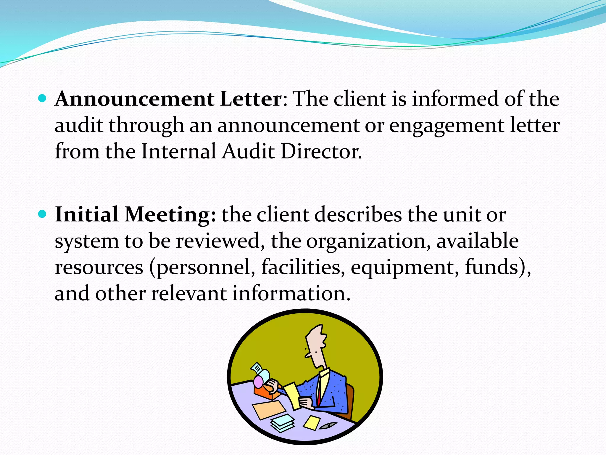 Announcement Letter: The client is informed of the audit through an announcement or engagement letter from the Internal Audit Director.Initial Meeting: the client describes the unit or system to be reviewed, the organization, available resources (personnel, facilities, equipment, funds), and other relevant information.