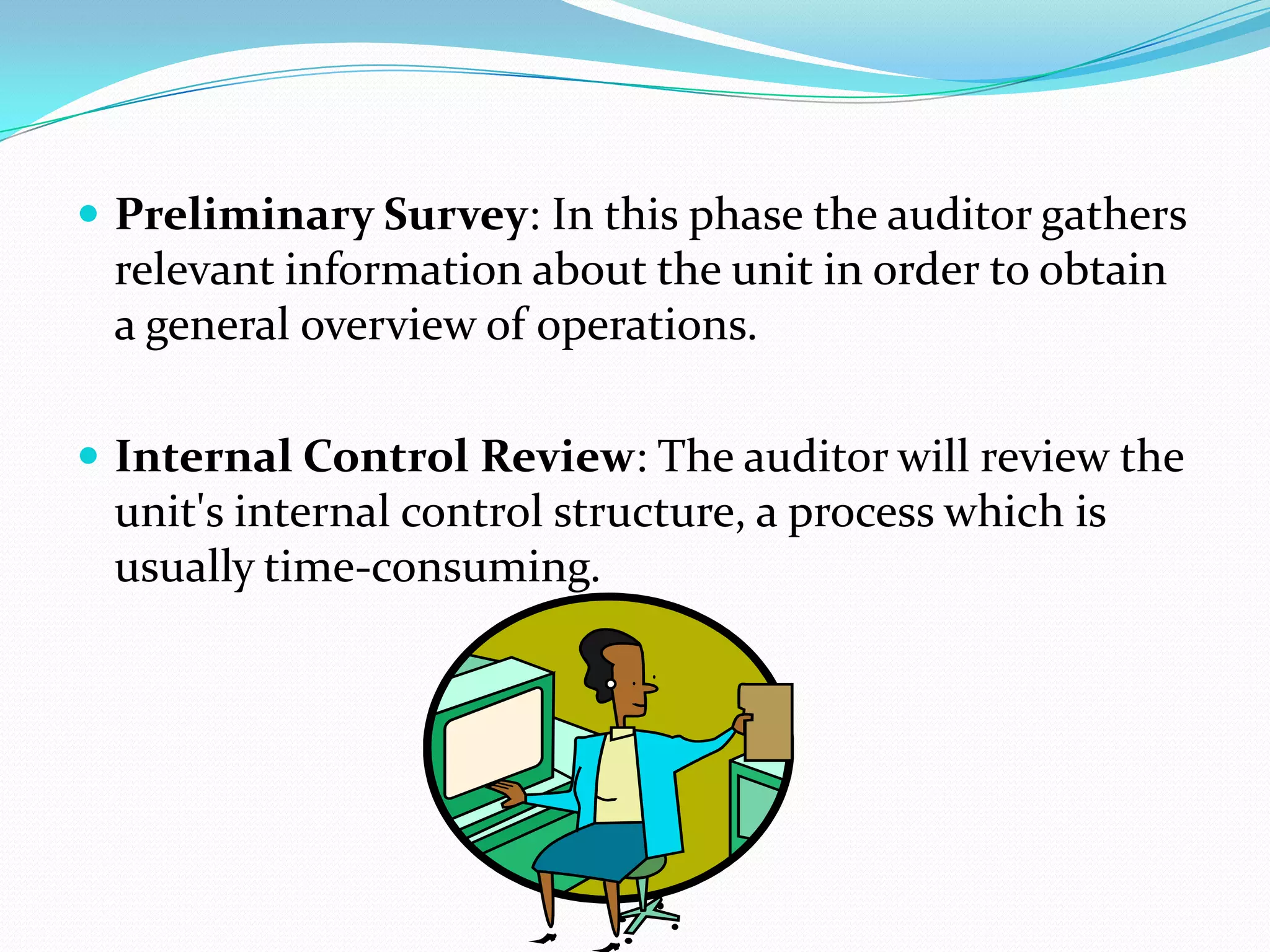 Preliminary Survey: In this phase the auditor gathers relevant information about the unit in order to obtain a general overview of operations.Internal Control Review: The auditor will review the unit's internal control structure, a process which is usually time-consuming.