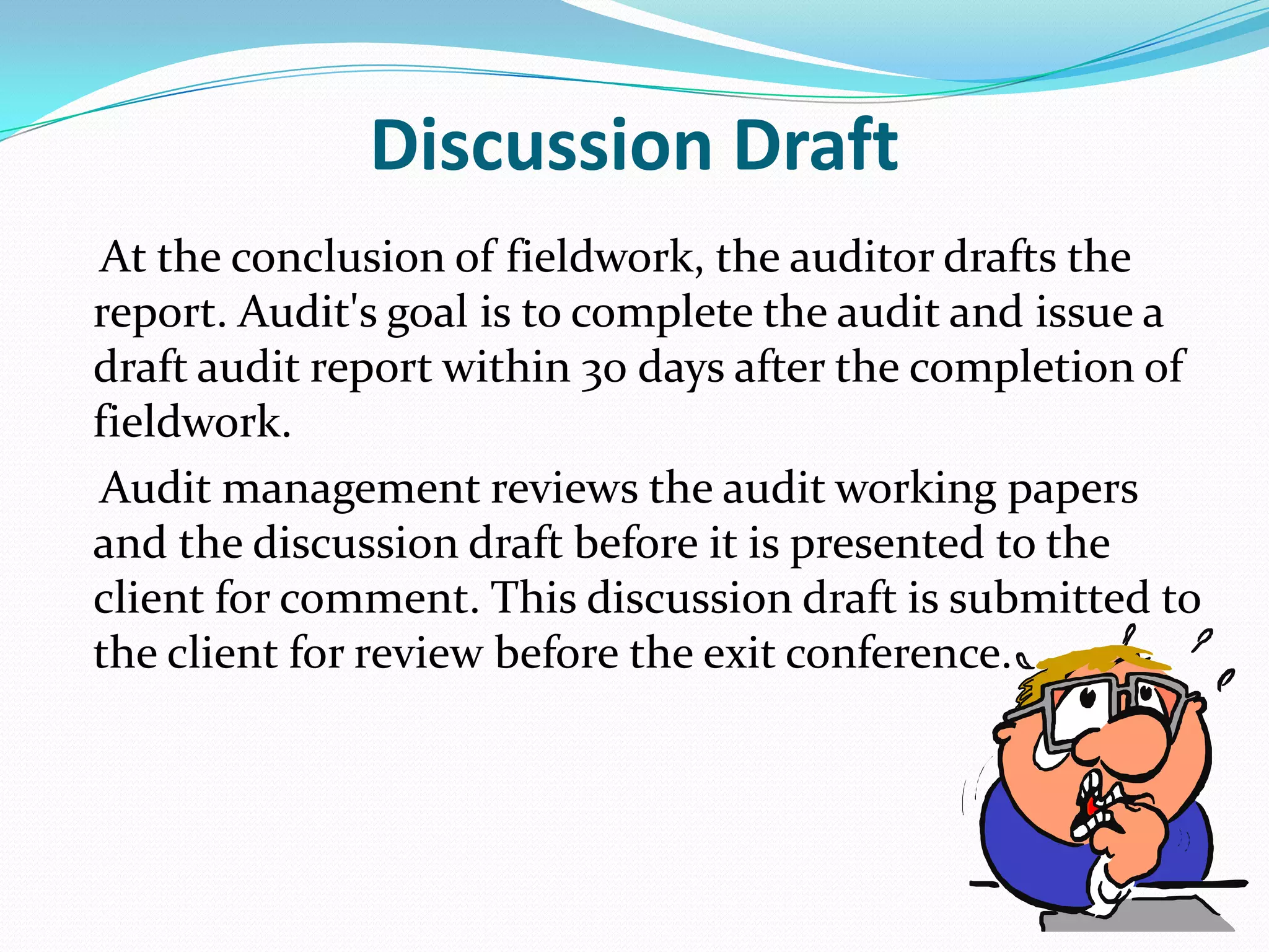 Discussion Draft    At the conclusion of fieldwork, the auditor drafts the report. Audit's goal is to complete the audit and issue a draft audit report within 30 days after the completion of fieldwork.      Audit management reviews the audit working papers and the discussion draft before it is presented to the client for comment. This discussion draft is submitted to the client for review before the exit conference. 