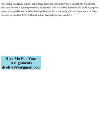 Accoeding to a recent survey, the average daily rate for a luxury hotot is $238.35. Assume the
daily rate follows a normal probabeity distribution with a standard deviation of $21.93. Complete
parts a through d below. a. What is the probabitity that a randomly solected lumury hoteits daily
rate will be loss than $250 ? (Round to four decimal places as needed.)
 