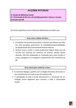 ACÇÕES FUTURAS

D. Gestão da Biblioteca Escolar
D.1 Articulação da BE com a Escola/Agrupamento. Acesso e serviços
prestados pela BE




Na minha experiência como Professora Bibliotecária considero que:



                     Duas coisas a deixar de fazer…

    O trabalho meramente burocrático e rotineiro que deveria ser feito
     por uma assistente operacional. As actividades/responsabilidades
     da equipa da BE são já extraordinariamente extensas.
    Atribuir horas a vários e muitos professores (alguns deles com 45
     minutos por semana) por interesse de horários. Muitos destes
     docentes não têm preparação ou motivação para estas funções e
     nunca conseguem um verdadeiro envolvimento com a dinâmica da
     BE.



                  Duas coisas para continuar a fazer…

  O constante diálogo e partilha com os Órgãos Directivos da Escola e o
   seu envolvimento com tudo o que diz respeito à BE.
  A catalogação de todo o fundo documental e a construção de um
   catálogo online disponível para consulta a toda a comunidade
   escolar.




                                                                           1
 