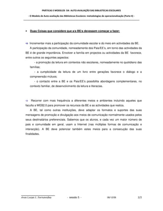 PRÁTICAS E MODELOS DA AUTO-AVALIAÇÃO DAS BIBLIOTECAS ESCOLARES

     - O Modelo de Auto-avaliação das Bibliotecas Escolares: metodologias de operacionalização (Parte II) -
 _____________________________________________________________________________________________



   •   Duas Coisas que considere que a/s BE/s devessem começar a fazer:



       Incrementar mais a participação da comunidade escolar e do meio em actividades da BE.
       A participação da comunidade, nomeadamente dos Pais/EE’s, em torno das actividades da
   BE é de grande importância. Envolver a família em projectos ou actividades da BE favorece,
   entre outros os seguintes aspectos:
          - a promoção da leitura em contextos não escolares, nomeadamente no quotidiano das
       famílias;
          - a cumplicidade da leitura de um livro entre gerações favorece o diálogo e a
       compreensão mútuos;
          - o contacto entre a BE e os Pais/EE’s possibilita abordagens complementares, no
       contexto familiar, de desenvolvimento da leitura e literacias.




        Recorrer com mais frequência a diferentes meios e ambientes incluindo aqueles que
   faculta a WEB2.0 para promover os recursos da BE e as actividades que realiza.
       A BE, tal como outras instituições, deve adaptar os formatos e suportes das suas
   mensagens de promoção e divulgação aos meios de comunicação normalmente usados pelos
   seus destinatários preferenciais. Sabemos que os alunos, e cada vez um maior número de
   pais e comunidade em geral, usam a Internet (nas múltiplas formas de comunicação e
   interacção). A BE deve potenciar também estes meios para a consecução das suas
   finalidades.




Ana Luísa S. Fernandes                  - sessão 5 -                         06/12/09                    2/2
 