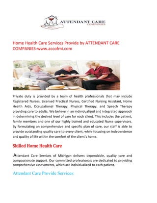 Home Health Care Services Provide by ATTENDANT CARE
COMPANIES-www.accofmi.com

Private duty is provided by a team of health professionals that may include
Registered Nurses, Licensed Practical Nurses, Certified Nursing Assistant, Home
Health Aids, Occupational Therapy, Physical Therapy, and Speech Therapy
providing care to adults. We believe in an individualized and integrated approach
in determining the desired level of care for each client. This includes the patient,
family members and one of our highly trained and educated Nurse supervisors.
By formulating an comprehensive and specific plan of care, our staff is able to
provide outstanding quality care to every client, while focusing on independence
and quality of life within the comfort of the client’s home.

Skilled Home Health Care

Attendant

Care Services of Michigan delivers dependable, quality care and
compassionate support. Our committed professionals are dedicated to providing
comprehensive assessments, which are individualized to each patient.

Attendant Care Provide Services:

 