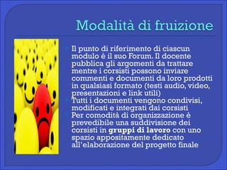Il punto di riferimento di ciascun modulo è il suo Forum. Il docente pubblica gli argomenti da trattare mentre i corsisti possono inviare commenti e documenti da loro prodotti in qualsiasi formato (testi audio, video, presentazioni e link utili) Tutti i documenti vengono condivisi, modificati e integrati dai corsisti  Per comodità di organizzazione è prevedibile una suddivisione dei corsisti in  gruppi di lavoro  con uno spazio appositamente dedicato all’elaborazione del progetto finale 