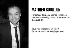 Mathieu Bouillon
Fondateur de spöka, agence conseil en
communication digitale et réseaux sociaux
depuis 2007.


Vous voulez prendre un café ?
@mathomate – mathieu@spoka.net
 
