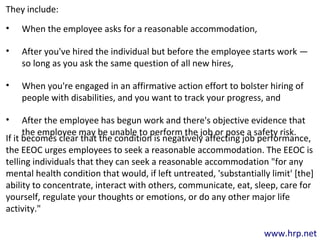 www.hrp.net
They include:
• When the employee asks for a reasonable accommodation,
• After you've hired the individual but before the employee starts work —
so long as you ask the same question of all new hires,
• When you're engaged in an affirmative action effort to bolster hiring of
people with disabilities, and you want to track your progress, and
• After the employee has begun work and there's objective evidence that
the employee may be unable to perform the job or pose a safety risk.
If it becomes clear that the condition is negatively affecting job performance,
the EEOC urges employees to seek a reasonable accommodation. The EEOC is
telling individuals that they can seek a reasonable accommodation "for any
mental health condition that would, if left untreated, 'substantially limit' [the]
ability to concentrate, interact with others, communicate, eat, sleep, care for
yourself, regulate your thoughts or emotions, or do any other major life
activity."
 