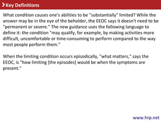 Key Definitions
www.hrp.net
What condition causes one's abilities to be "substantially" limited? While the
answer may be in the eye of the beholder, the EEOC says it doesn't need to be
"permanent or severe." The new guidance uses the following language to
define it: the condition "may qualify, for example, by making activities more
difficult, uncomfortable or time-consuming to perform compared to the way
most people perform them.”
When the limiting condition occurs episodically, "what matters," says the
EEOC, is "how limiting [the episodes] would be when the symptoms are
present."
 