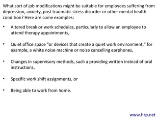 www.hrp.net
What sort of job modifications might be suitable for employees suffering from
depression, anxiety, post traumatic stress disorder or other mental health
condition? Here are some examples:
• Altered break or work schedules, particularly to allow an employee to
attend therapy appointments,
• Quiet office space "or devices that create a quiet work environment," for
example, a white noise machine or noise cancelling earphones,
• Changes in supervisory methods, such a providing written instead of oral
instructions,
• Specific work shift assignments, or
• Being able to work from home.
 