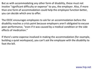 www.hrp.net
But as with accommodating any other form of disability, these must not
involve "significant difficulty or expense" to you, the employer. Also, if more
than one form of accommodation could help the employee function better,
you can decide which one to offer.
The EEOC encourages employees to ask for an accommodation before the
disability reaches a crisis point because employers aren't obligated to excuse
poor performance, "even if it was caused by a medical condition or the side
effects of medication.”
If there's some expense involved in making the accommodation (for example,
building a quiet workspace), you can't ask the employee with the disability to
foot the bill.
 