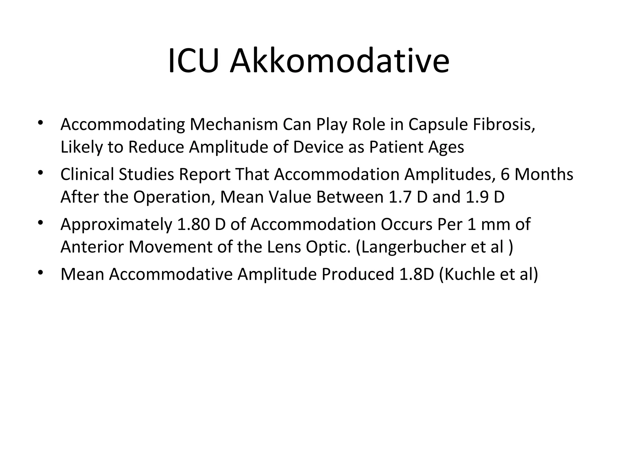 ICU Akkomodative
• Accommodating Mechanism Can Play Role in Capsule Fibrosis,
  Likely to Reduce Amplitude of Device as Patient Ages
• Clinical Studies Report That Accommodation Amplitudes, 6 Months
  After the Operation, Mean Value Between 1.7 D and 1.9 D
• Approximately 1.80 D of Accommodation Occurs Per 1 mm of
  Anterior Movement of the Lens Optic. (Langerbucher et al )
• Mean Accommodative Amplitude Produced 1.8D (Kuchle et al)
 