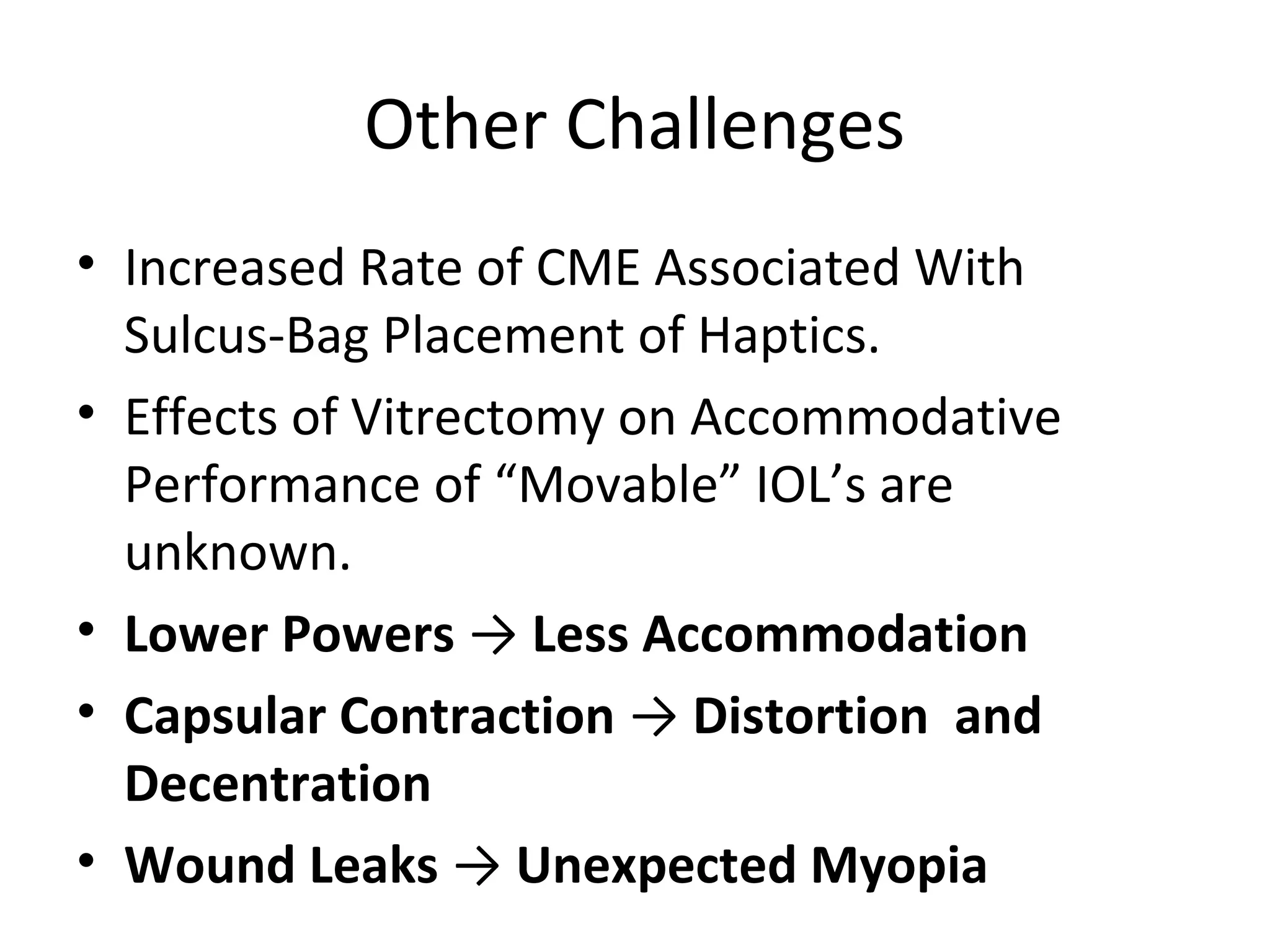 Other Challenges
• Increased Rate of CME Associated With
  Sulcus-Bag Placement of Haptics.
• Effects of Vitrectomy on Accommodative
  Performance of “Movable” IOL’s are
  unknown.
• Lower Powers → Less Accommodation
• Capsular Contraction → Distortion and
  Decentration
• Wound Leaks → Unexpected Myopia
 