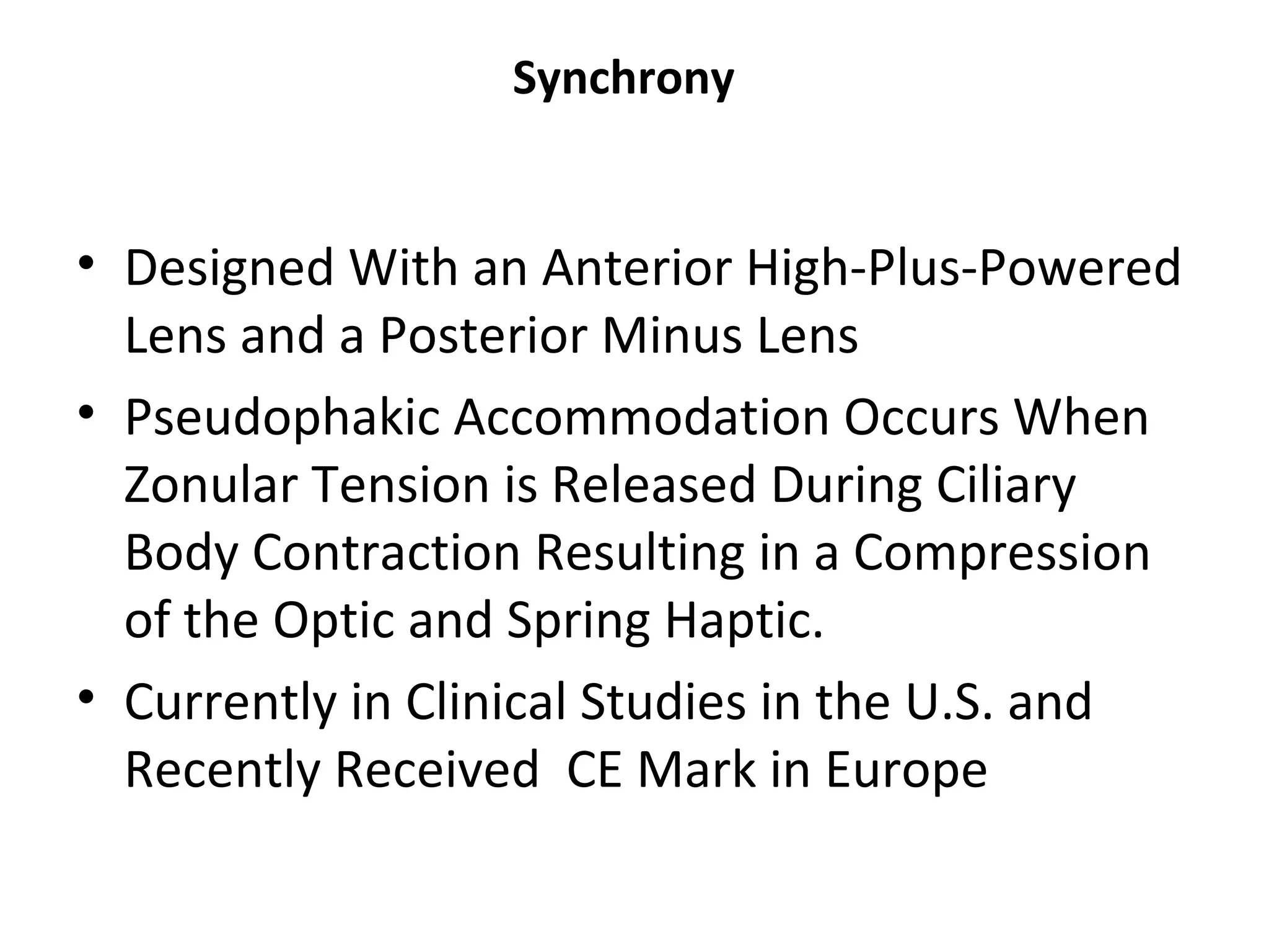Synchrony


• Designed With an Anterior High-Plus-Powered
  Lens and a Posterior Minus Lens
• Pseudophakic Accommodation Occurs When
  Zonular Tension is Released During Ciliary
  Body Contraction Resulting in a Compression
  of the Optic and Spring Haptic.
• Currently in Clinical Studies in the U.S. and
  Recently Received CE Mark in Europe
 