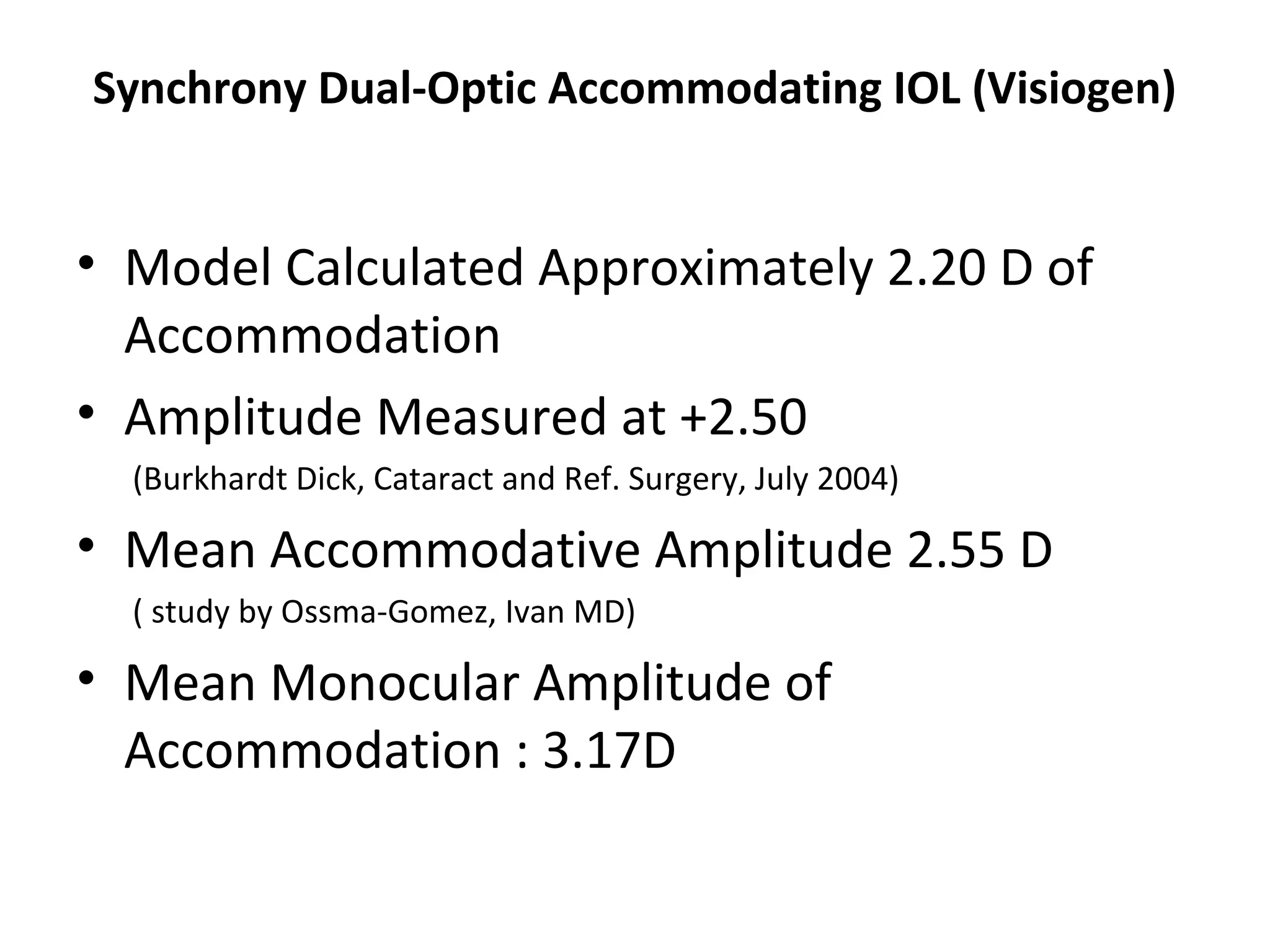 Synchrony Dual-Optic Accommodating IOL (Visiogen)


• Model Calculated Approximately 2.20 D of
  Accommodation
• Amplitude Measured at +2.50
  (Burkhardt Dick, Cataract and Ref. Surgery, July 2004)

• Mean Accommodative Amplitude 2.55 D
  ( study by Ossma-Gomez, Ivan MD)

• Mean Monocular Amplitude of
  Accommodation : 3.17D
 