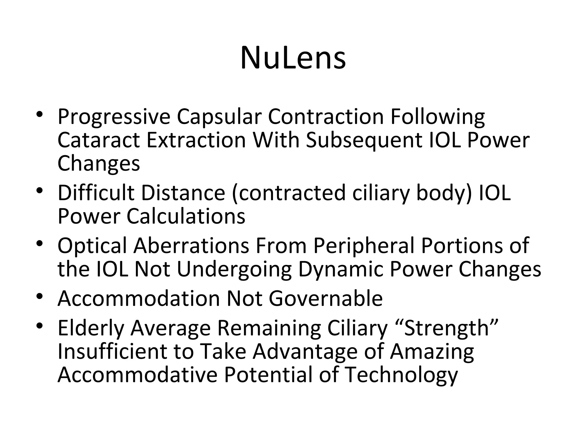 NuLens
• Progressive Capsular Contraction Following
  Cataract Extraction With Subsequent IOL Power
  Changes
• Difficult Distance (contracted ciliary body) IOL
  Power Calculations
• Optical Aberrations From Peripheral Portions of
  the IOL Not Undergoing Dynamic Power Changes
• Accommodation Not Governable
• Elderly Average Remaining Ciliary “Strength”
  Insufficient to Take Advantage of Amazing
  Accommodative Potential of Technology
 