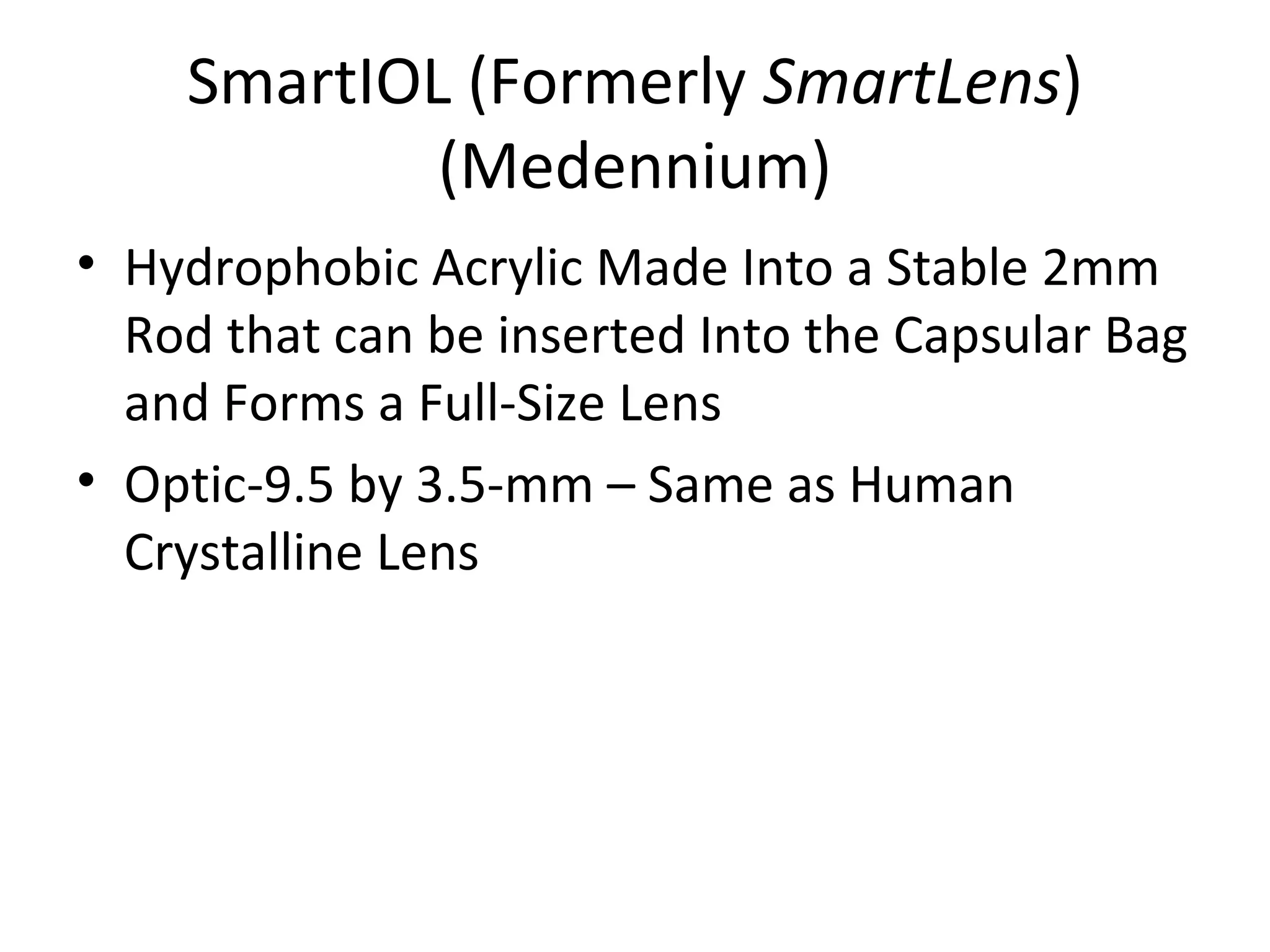 SmartIOL (Formerly SmartLens)
            (Medennium)
• Hydrophobic Acrylic Made Into a Stable 2mm
  Rod that can be inserted Into the Capsular Bag
  and Forms a Full-Size Lens
• Optic-9.5 by 3.5-mm – Same as Human
  Crystalline Lens
 