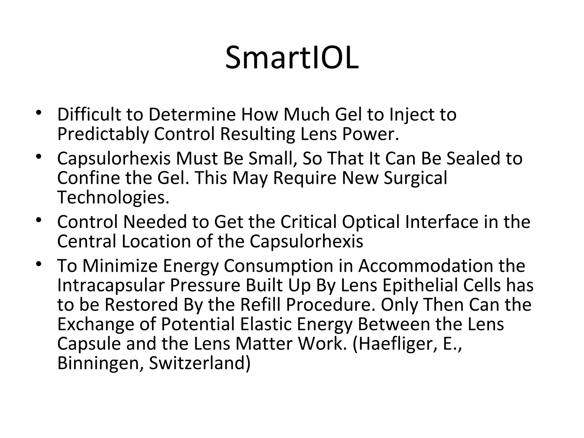 SmartIOL
• Difficult to Determine How Much Gel to Inject to
  Predictably Control Resulting Lens Power.
• Capsulorhexis Must Be Small, So That It Can Be Sealed to
  Confine the Gel. This May Require New Surgical
  Technologies.
• Control Needed to Get the Critical Optical Interface in the
  Central Location of the Capsulorhexis
• To Minimize Energy Consumption in Accommodation the
  Intracapsular Pressure Built Up By Lens Epithelial Cells has
  to be Restored By the Refill Procedure. Only Then Can the
  Exchange of Potential Elastic Energy Between the Lens
  Capsule and the Lens Matter Work. (Haefliger, E.,
  Binningen, Switzerland)
 