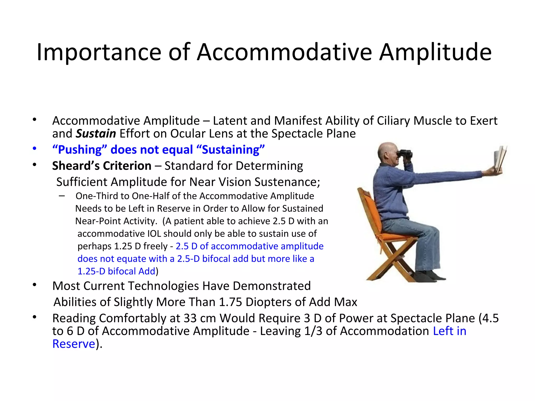 Importance of Accommodative Amplitude

•   Accommodative Amplitude – Latent and Manifest Ability of Ciliary Muscle to Exert
    and Sustain Effort on Ocular Lens at the Spectacle Plane
•   “Pushing” does not equal “Sustaining”
•   Sheard’s Criterion – Standard for Determining
     Sufficient Amplitude for Near Vision Sustenance;
     –   One-Third to One-Half of the Accommodative Amplitude
         Needs to be Left in Reserve in Order to Allow for Sustained
         Near-Point Activity. (A patient able to achieve 2.5 D with an
         accommodative IOL should only be able to sustain use of
         perhaps 1.25 D freely - 2.5 D of accommodative amplitude
         does not equate with a 2.5-D bifocal add but more like a
         1.25-D bifocal Add)
•   Most Current Technologies Have Demonstrated
    Abilities of Slightly More Than 1.75 Diopters of Add Max
•   Reading Comfortably at 33 cm Would Require 3 D of Power at Spectacle Plane (4.5
    to 6 D of Accommodative Amplitude - Leaving 1/3 of Accommodation Left in
    Reserve).
 
