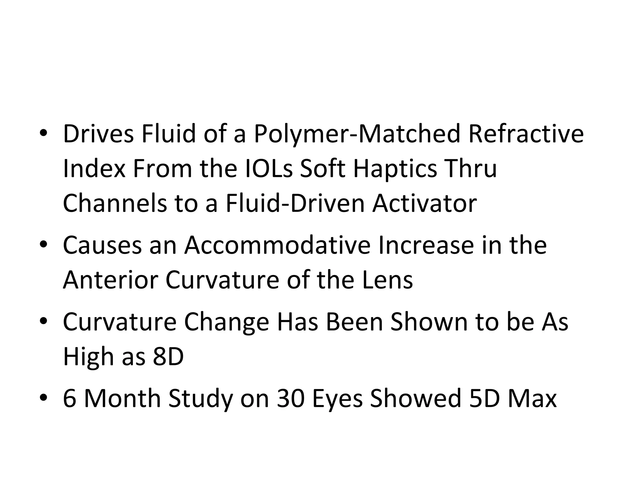 • Drives Fluid of a Polymer-Matched Refractive
  Index From the IOLs Soft Haptics Thru
  Channels to a Fluid-Driven Activator
• Causes an Accommodative Increase in the
  Anterior Curvature of the Lens
• Curvature Change Has Been Shown to be As
  High as 8D
• 6 Month Study on 30 Eyes Showed 5D Max
 