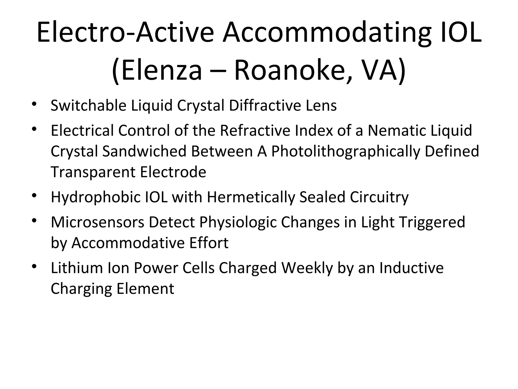 Electro-Active Accommodating IOL
      (Elenza – Roanoke, VA)
• Switchable Liquid Crystal Diffractive Lens
• Electrical Control of the Refractive Index of a Nematic Liquid
  Crystal Sandwiched Between A Photolithographically Defined
  Transparent Electrode
• Hydrophobic IOL with Hermetically Sealed Circuitry
• Microsensors Detect Physiologic Changes in Light Triggered
  by Accommodative Effort
• Lithium Ion Power Cells Charged Weekly by an Inductive
  Charging Element
 
