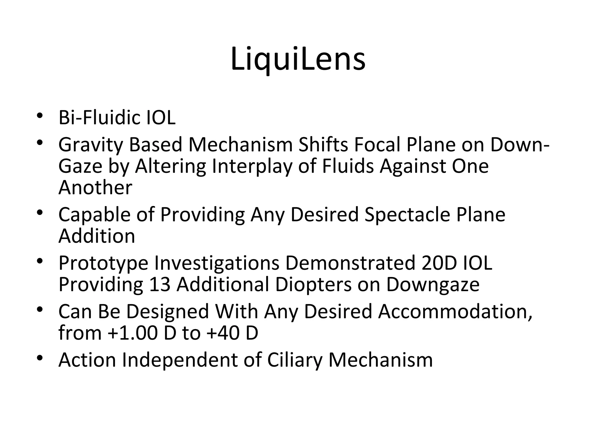LiquiLens
• Bi-Fluidic IOL
• Gravity Based Mechanism Shifts Focal Plane on Down-
  Gaze by Altering Interplay of Fluids Against One
  Another
• Capable of Providing Any Desired Spectacle Plane
  Addition
• Prototype Investigations Demonstrated 20D IOL
  Providing 13 Additional Diopters on Downgaze
• Can Be Designed With Any Desired Accommodation,
  from +1.00 D to +40 D
• Action Independent of Ciliary Mechanism
 