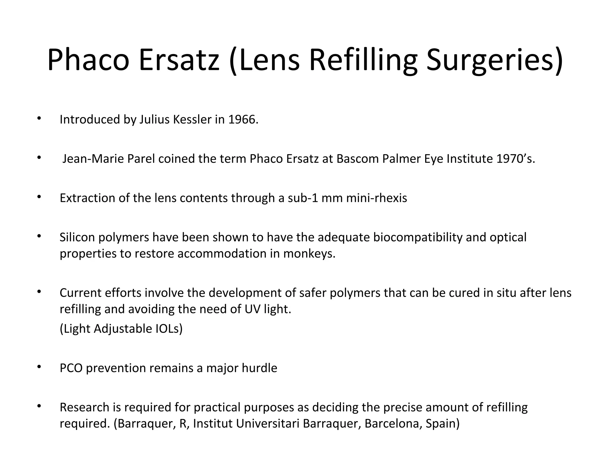 Phaco Ersatz (Lens Refilling Surgeries)
•   Introduced by Julius Kessler in 1966.

•    Jean-Marie Parel coined the term Phaco Ersatz at Bascom Palmer Eye Institute 1970’s.

•   Extraction of the lens contents through a sub-1 mm mini-rhexis

•   Silicon polymers have been shown to have the adequate biocompatibility and optical
    properties to restore accommodation in monkeys.

•   Current efforts involve the development of safer polymers that can be cured in situ after lens
    refilling and avoiding the need of UV light.
    (Light Adjustable IOLs)

•   PCO prevention remains a major hurdle

•   Research is required for practical purposes as deciding the precise amount of refilling
    required. (Barraquer, R, Institut Universitari Barraquer, Barcelona, Spain)
 