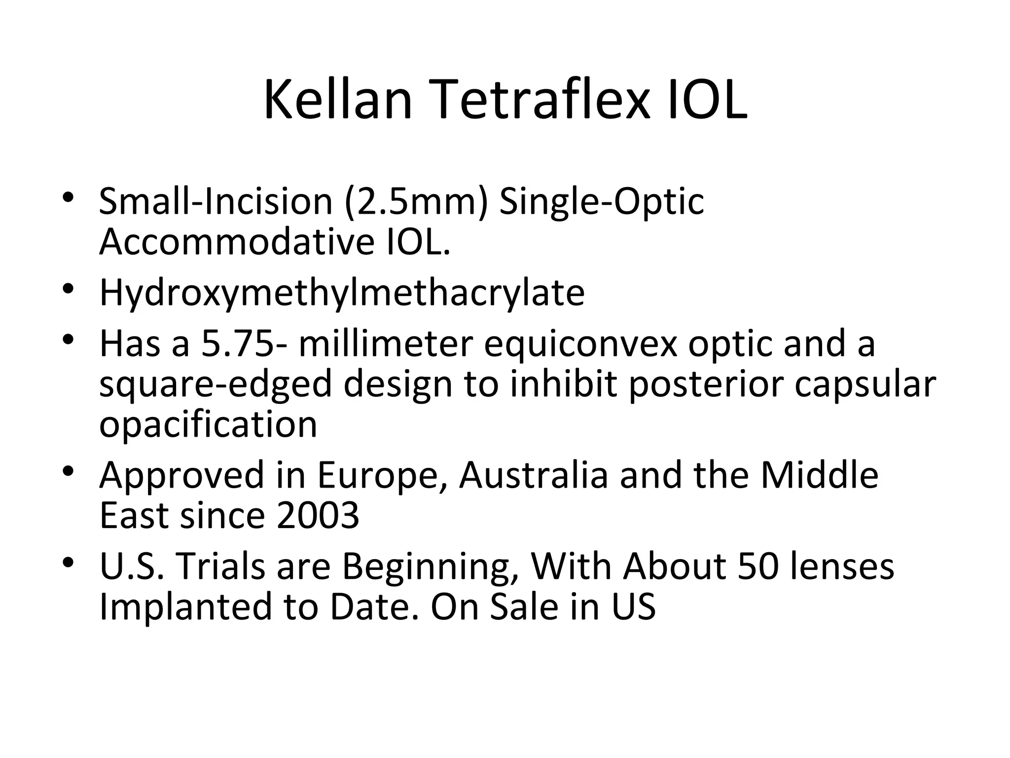 Kellan Tetraflex IOL
• Small-Incision (2.5mm) Single-Optic
  Accommodative IOL.
• Hydroxymethylmethacrylate
• Has a 5.75- millimeter equiconvex optic and a
  square-edged design to inhibit posterior capsular
  opacification
• Approved in Europe, Australia and the Middle
  East since 2003
• U.S. Trials are Beginning, With About 50 lenses
  Implanted to Date. On Sale in US
 