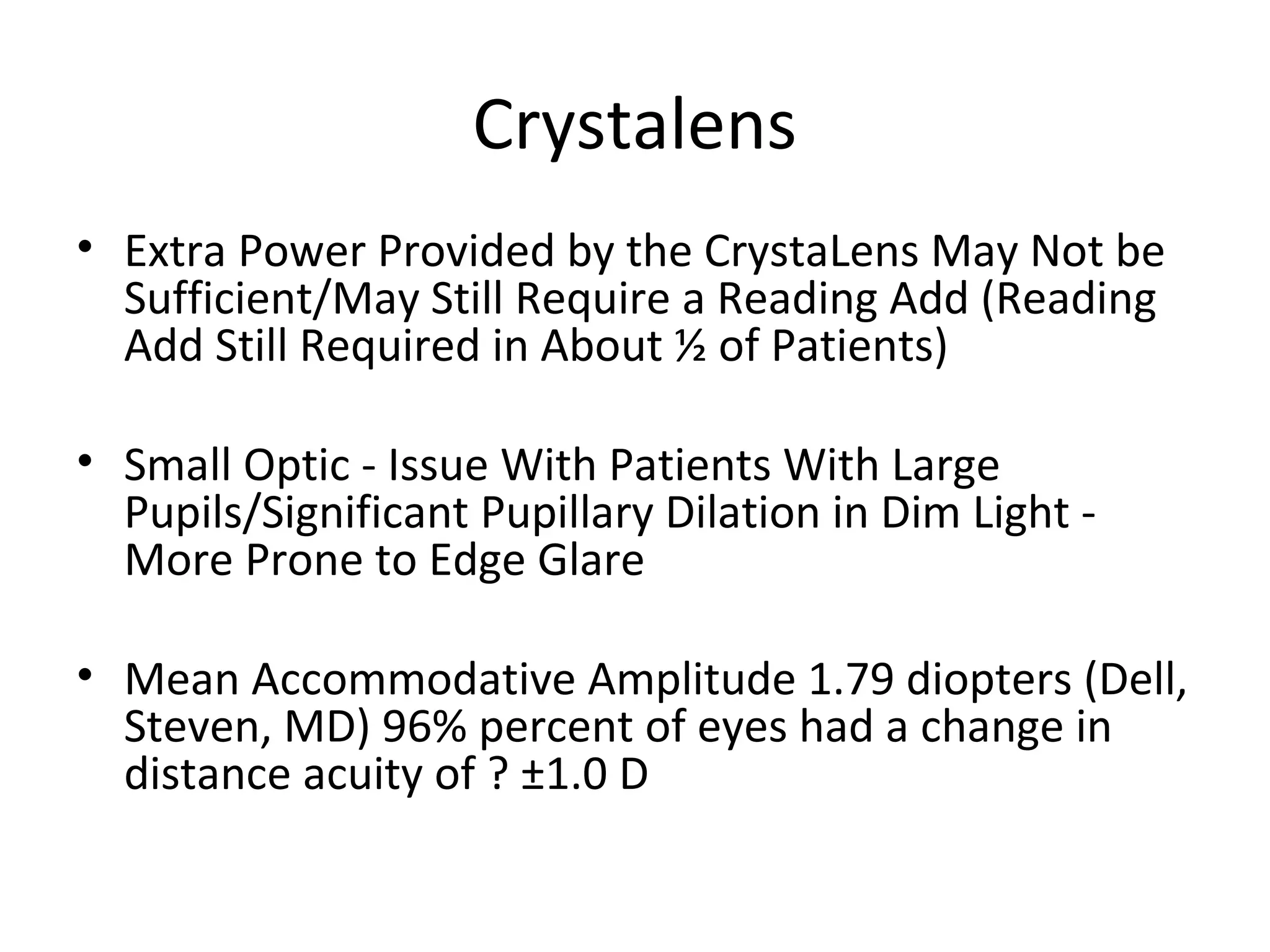 Crystalens
• Extra Power Provided by the CrystaLens May Not be
  Sufficient/May Still Require a Reading Add (Reading
  Add Still Required in About ½ of Patients)

• Small Optic - Issue With Patients With Large
  Pupils/Significant Pupillary Dilation in Dim Light -
  More Prone to Edge Glare

• Mean Accommodative Amplitude 1.79 diopters (Dell,
  Steven, MD) 96% percent of eyes had a change in
  distance acuity of ? ±1.0 D
 