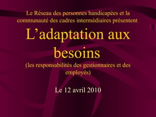 Le Réseau des personnes handicapées et la communauté des cadres intermédiaires présentent  L’adaptation aux besoins   (les responsabilités des gestionnaires et des employés)     Le 12 avril 2010 